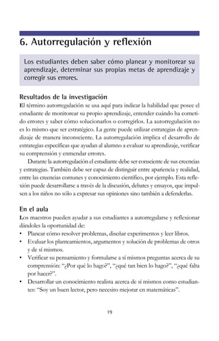Resultados de la investigación
El término autorregulación se usa aquí para indicar la habilidad que posee el
estudiante de monitorear su propio aprendizaje, entender cuándo ha cometi-
do errores y saber cómo solucionarlos o corregirlos. La autorregulación no
es lo mismo que ser estratégico. La gente puede utilizar estrategias de apren-
dizaje de manera inconsciente. La autorregulación implica el desarrollo de
estrategias específicas que ayudan al alumno a evaluar su aprendizaje, verificar
su comprensión y enmendar errores.
Durante la autorregulación el estudiante debe ser consciente de sus creencias
y estrategias. También debe ser capaz de distinguir entre apariencia y realidad,
entre las creencias comunes y conocimiento científico, por ejemplo. Esta refle-
xión puede desarrollarse a través de la discusión, debates y ensayos, que impul-
sen a los niños no sólo a expresar sus opiniones sino también a defenderlas.
En el aula
Los maestros pueden ayudar a sus estudiantes a autorregularse y reflexionar
dándoles la oportunidad de:
• Planear cómo resolver problemas, diseñar experimentos y leer libros.
• Evaluar los planteamientos, argumentos y solución de problemas de otros
y de sí mismos.
• Verificar su pensamiento y formularse a sí mismos preguntas acerca de su
comprensión: “¿Por qué lo hago?”, “¿qué tan bien lo hago?”, “¿qué falta
por hacer?”.
• Desarrollar un conocimiento realista acerca de sí mismos como estudian-
tes: “Soy un buen lector, pero necesito mejorar en matemáticas”.
19
6. Autorregulación y reflexión
Los estudiantes deben saber cómo planear y monitorear su
aprendizaje, determinar sus propias metas de aprendizaje y
corregir sus errores.
 