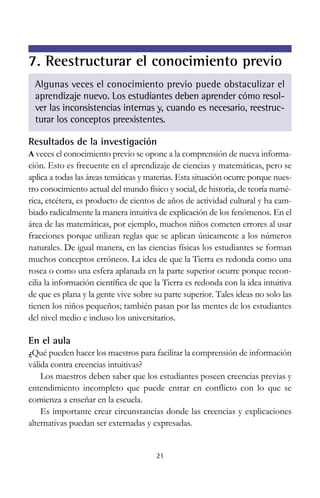 Resultados de la investigación
A veces el conocimiento previo se opone a la comprensión de nueva informa-
ción. Esto es frecuente en el aprendizaje de ciencias y matemáticas, pero se
aplica a todas las áreas temáticas y materias. Esta situación ocurre porque nues-
tro conocimiento actual del mundo físico y social, de historia, de teoría numé-
rica, etcétera, es producto de cientos de años de actividad cultural y ha cam-
biado radicalmente la manera intuitiva de explicación de los fenómenos. En el
área de las matemáticas, por ejemplo, muchos niños cometen errores al usar
fracciones porque utilizan reglas que se aplican únicamente a los números
naturales. De igual manera, en las ciencias físicas los estudiantes se forman
muchos conceptos erróneos. La idea de que la Tierra es redonda como una
rosca o como una esfera aplanada en la parte superior ocurre porque recon-
cilia la información científica de que la Tierra es redonda con la idea intuitiva
de que es plana y la gente vive sobre su parte superior. Tales ideas no solo las
tienen los niños pequeños; también pasan por las mentes de los estudiantes
del nivel medio e incluso los universitarios.
En el aula
¿Qué pueden hacer los maestros para facilitar la comprensión de información
válida contra creencias intuitivas?
Los maestros deben saber que los estudiantes poseen creencias previas y
entendimiento incompleto que puede entrar en conflicto con lo que se
comienza a enseñar en la escuela.
Es importante crear circunstancias donde las creencias y explicaciones
alternativas puedan ser externadas y expresadas.
21
7. Reestructurar el conocimiento previo
Algunas veces el conocimiento previo puede obstaculizar el
aprendizaje nuevo. Los estudiantes deben aprender cómo resol-
ver las inconsistencias internas y, cuando es necesario, reestruc-
turar los conceptos preexistentes.
 
