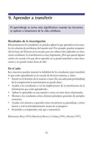 Resultados de la investigación
Frecuentemente los estudiantes no pueden aplicar lo que aprenden en la escue-
la a la solución de problemas del mundo real. Por ejemplo, pueden compren-
der las leyes de Newton en la escuela, pero no saben cómo aplicarlas en situa-
ciones cotidianas. La transferencia es muy importante. ¿Por qué querrá alguien
asistir a la escuela si lo que ahí se aprende no se puede transferir a otras situa-
ciones y no puede usarse fuera de ella?
En el aula
Los maestros pueden mejorar la habilidad de los estudiantes para transferir
lo que están aprendiendo en la escuela de diversas maneras, a saber:
• Insistir en el dominio de la materia o tema. Sin una adecuada profundidad
de la comprensión la transferencia no puede darse.
• Ayudar a los estudiantes a ver las implicaciones de la transferencia de la
información que están aprendiendo.
• Aplicar lo aprendido en una materia o tema, en otras áreas relacionadas.
• Mostrar a los estudiantes cómo abstraer principios generales de ejemplos
concretos.
• Ayudar a los alumnos a aprender cómo monitorear su aprendizaje y cómo
buscar y usar la retroalimentación acerca de su progreso.
• Enseñarles a comprender, más que a memorizar.
Referencias: Bruer (1993); Bransford, Brown y Cocking (1999) y Bereiter (1997).
25
9. Aprender a transferir
El aprendizaje se torna más significativo cuando las lecciones
se aplican a situaciones de la vida cotidiana.
 