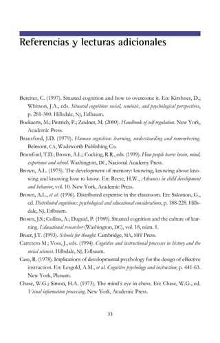 Bereiter, C. (1997). Situated cognition and how to overcome it. En: Kirshner, D.;
Whitson, J.A., eds. Situated cognition: social, semiotic, and psychological perspectives,
p. 281-300. Hillsdale, NJ, Erlbaum.
Boekaerts, M.; Pintrich, P.; Zeidner, M. (2000). Handbook of self-regulation. New York,
Academic Press.
Bransford, J.D. (1979). Human cognition: learning, understanding and remembering.
Belmont, CA, Wadsworth Publishing Co.
Bransford, T.D.; Brown, A.L.; Cocking, R.R., eds. (1999). How people learn: brain, mind,
experience and school. Washington, DC, Nacional Academy Press.
Brown, A.L. (1975). The development of memory: knowing, knowing about kno-
wing and knowing how to know. En: Reese, H.W., Advances in child development
and behavior, vol. 10. New York, Academic Press.
Brown, A.L., et al. (1996). Distributed expertise in the classroom. En: Salomon, G.,
ed. Distributed cognitions: psychological and educational considerations, p. 188-228. Hills-
dale, NJ, Erlbaum.
Brown, J.S.; Collins, A.; Duguid, P. (1989). Situated cognition and the culture of lear-
ning. Educational researcher (Washington, DC), vol. 18, núm. 1.
Bruer, J.T. (1993). Schools for thought. Cambridge, MA, MIT Press.
Carretero M.; Voss, J., eds. (1994). Cognitive and instructional processes in history and the
social sciences. Hillsdale, NJ, Erlbaum.
Case, R. (1978). Implications of developmental psychology for the design of effective
instruction. En: Lesgold, A.M., et al. Cognitive psychology and instruction, p. 441-63.
New York, Plenum.
Chase, W.G.; Simon, H.A. (1973). The mind’s eye in chess. En: Chase, W.G., ed.
Visual information processing. New York, Academic Press.
33
Referencias y lecturas adicionales
 