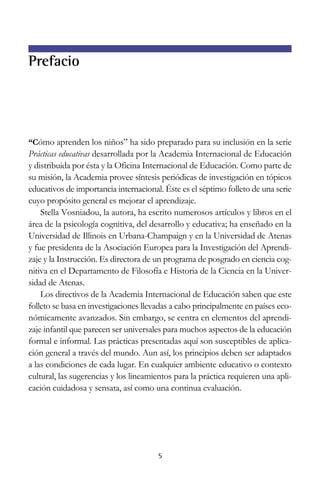 5
Prefacio
“Cómo aprenden los niños” ha sido preparado para su inclusión en la serie
Prácticas educativas desarrollada por la Academia Internacional de Educación
y distribuida por ésta y la Oficina Internacional de Educación. Como parte de
su misión, la Academia provee síntesis periódicas de investigación en tópicos
educativos de importancia internacional. Éste es el séptimo folleto de una serie
cuyo propósito general es mejorar el aprendizaje.
Stella Vosniadou, la autora, ha escrito numerosos artículos y libros en el
área de la psicología cognitiva, del desarrollo y educativa; ha enseñado en la
Universidad de Illinois en Urbana-Champaign y en la Universidad de Atenas
y fue presidenta de la Asociación Europea para la Investigación del Aprendi-
zaje y la Instrucción. Es directora de un programa de posgrado en ciencia cog-
nitiva en el Departamento de Filosofía e Historia de la Ciencia en la Univer-
sidad de Atenas.
Los directivos de la Academia Internacional de Educación saben que este
folleto se basa en investigaciones llevadas a cabo principalmente en países eco-
nómicamente avanzados. Sin embargo, se centra en elementos del aprendi-
zaje infantil que parecen ser universales para muchos aspectos de la educación
formal e informal. Las prácticas presentadas aquí son susceptibles de aplica-
ción general a través del mundo. Aun así, los principios deben ser adaptados
a las condiciones de cada lugar. En cualquier ambiente educativo o contexto
cultural, las sugerencias y los lineamientos para la práctica requieren una apli-
cación cuidadosa y sensata, así como una continua evaluación.
 
