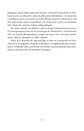 8
principios a fin de diseñar planes de estudio e instrucción más efectivos. Fina-
lizamos con una discusión sobre las diferencias individuales y de desarrollo
y la influencia de la motivación en el aprendizaje. Estas dos últimas áreas son
muy importantes para el aprendizaje y la instrucción y, para ser abordadas
adecuadamente, merecen folletos independientes.
No hemos tratado una materia o aspecto de gran importancia en la escue-
la contemporánea: el uso de las tecnologías de información y comunicación
(TIC) en el apoyo del aprendizaje, porque esta área es tan vasta que, conside-
ramos, debe ser abordada en folleto especial.
Antes de la discusión de cada principio se hace un resumen de los resul-
tados de la investigación y después se describen sus implicaciones para la ense-
ñanza. Al final del folleto una lista de referencias y lecturas proporcionan infor-
mación adicional sobre los principios discutidos.
 
