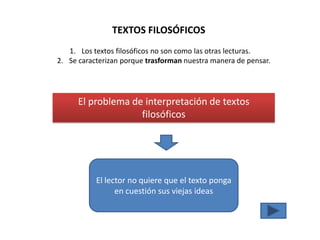 TEXTOS FILOSÓFICOS
   1. Los textos filosóficos no son como las otras lecturas.
2. Se caracterizan porque trasforman nuestra manera de pensar.




      El problema de interpretación de textos
                    filosóficos




           El lector no quiere que el texto ponga
                 en cuestión sus viejas ideas
 