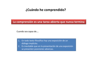 ¿Cuándo he comprendido?


La comprensión es una tarea abierta que nunca termina


  Cuando sea capaz de….


   1. En todo texto filosófico hay una exposición de un
      diálogo implícito.
   2. Es inevitable que en la presentación de una exposición
      se presenten posiciones adversas.
 