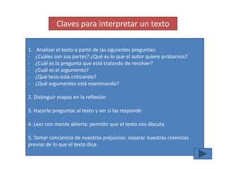 Claves para interpretar un texto

1.    Analizar el texto a partir de las siguientes preguntas:
-    ¿Cuáles son sus partes? ¿Qué es lo que el autor quiere probarnos?
-    ¿Cuál es la pregunta que está tratando de resolver?
-    ¿Cuál es el argumento?
-    ¿Qué tesis está criticando?
-    ¿Qué argumentos está examinando?

2. Distinguir etapas en la reflexión

3. Hacerle preguntas al texto y ver si las responde

4. Leer con mente abierta: permitir que el texto nos discuta

5. Tomar conciencia de nuestros prejuicios: separar nuestras creencias
previas de lo que el texto dice.
 