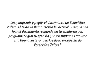 Leer, imprimir y pegar el documento de Estanislao
Zuleta. El texto se llama "sobre la lectura". Después de
   leer el documento responde en tu cuaderno a la
 pregunta: Según tu opinión ¿Cómo podemos realizar
    una buena lectura, a la luz de la propuesta de
                    Estanislao Zuleta?
 