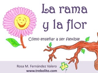 La rama
y la flor
Cómo enseñar a ser flexible
Rosa M. Fernández Valero
www.trebolito.com
 
