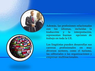 Además, las profesiones relacionadas con los idiomas, incluidas la traducción y la interpretación, representan buenas  opciones de trabajo en toda la UE.  Los lingüistas pueden desarrollar sus carreras profesionales en muy diversos sectores, como el turismo, las editoriales o las organizaciones y empresas multinacionales. 
