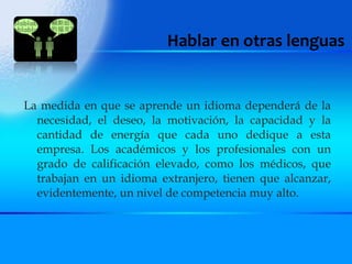 Hablar en otras lenguas La medida en que se aprende un idioma dependerá de la necesidad, el deseo, la motivación, la capacidad y la cantidad de energía que cada uno dedique a esta empresa. Los académicos y los profesionales con un grado de calificación elevado, como los médicos, que trabajan en un idioma extranjero, tienen que alcanzar, evidentemente, un nivel de competencia muy alto. 