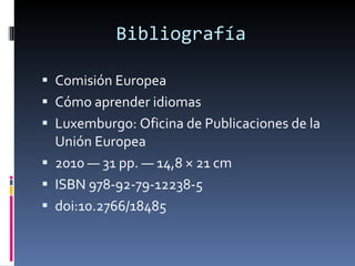 Bibliografía  Comisión Europea Cómo aprender idiomas Luxemburgo: Oficina de Publicaciones de la Unión Europea 2010 — 31 pp. — 14,8 × 21 cm ISBN 978-92-79-12238-5 doi:10.2766/18485 