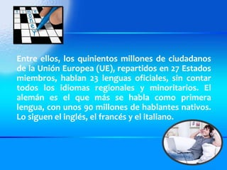 Entre ellos, los quinientos millones de ciudadanos de la Unión Europea (UE), repartidos en 27 Estados miembros, hablan 23 lenguas oficiales, sin contar todos los idiomas regionales y minoritarios. El alemán es el que más se habla como primera lengua, con unos 90 millones de hablantes nativos. Lo siguen el inglés, el francés y el italiano. 