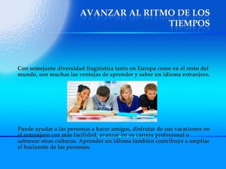Con semejante diversidad lingüística tanto en Europa como en el resto del mundo, son muchas las ventajas de aprender y saber un idioma extranjero.  Puede ayudar a las personas a hacer amigos, disfrutar de sus vacaciones en el extranjero con más facilidad, avanzar en su carrera profesional o saborear otras culturas. Aprender un idioma también contribuye a ampliar el horizonte de las personas. 