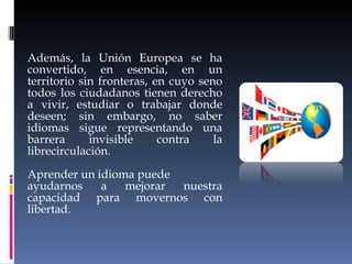 Además, la Unión Europea se ha convertido, en esencia, en un territorio sin fronteras, en cuyo seno todos los ciudadanos tienen derecho a vivir, estudiar o trabajar donde deseen; sin embargo, no saber idiomas sigue representando una barrera invisible contra la librecirculación.  Aprender un idioma puede ayudarnos a mejorar nuestra capacidad para movernos con libertad. 