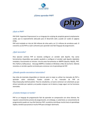 ¿Cómo aprender PHP?
¿Qué es PHP?
PHP (PHP: Hypertext Preprocessor) es un lenguaje de scripting de propósito general ampliamente
usado, que es especialmente adecuado para el desarrollo web y puede ser usado en páginas
HTML.
PHP está instalado en más de 244 millones de sitios web y en 2,1 millones de servidores web. El
creciente uso de PHP es razón suficiente para aprender este fácil lenguaje de programación.
¿Qué necesito?
Para ejecutar archivos PHP se necesita configurar un servidor web Apache. Hay varias
herramientas disponibles que pueden ayudarte a configurar el servidor web Apache dejándolo
instalado y funcionando en minutos. Una de estas herramientas es AMPPS (Apache, MySQL, PHP,
Perl, Python y Softaculous) . Descarga AMPPS e instálalo en Windows o Mac de escritorio. Además
necesitas un servidor apache corriendo para comenzar con el aprendizaje de PHP.
¿Dónde puedo encontrar tutoriales?
Hay miles de tutoriales disponibles en Internet, pero lo mejor es utilizar los manuales de PHP o
aprender sobre w3schools. Puedes acceder a los manuales de PHP en
http://www.php.net/manual/en/. Para los estudiantes, es bueno comenzar con w3schools ya que
ofrece tutoriales por capítulo y así puedes empezar con lo básico y luego seguir con las funciones
avanzadas.
¿Cuánto tiempo se tarda?
PHP es un lenguaje de programación fácil de aprender en comparación con otros idiomas. No
requiere conocimientos previos de programación, sin embargo, si usted tiene un conocimiento de
programación puede ser muy fácil dominar PHP. La práctica contribuye mucho hacia el aprendizaje
rápido y tendrás que practicar mucho PHP para conseguir dominarlo.
 