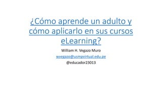 ¿Cómo aprende un adulto y
cómo aplicarlo en sus cursos
eLearning?
William H. Vegazo Muro
wvegazo@usmpvirtual.edu.pe
@educador23013
 
