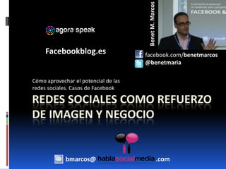 Benet M. Marcos Facebookblog.es       facebook.com/benetmarcos       @benetmaria Cómo aprovechar el potencial de las redes sociales. Casos de Facebook Redes sociales como refuerzo de imagen y negocio bmarcos@                                      .com 