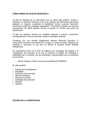 CÒMO ARMAR UN PLAN DE NEGOCIOS 2.


El plan de negocios es un documento que se utiliza para analizar, evaluar y
presentar un proyecto comercial. Con el se analizan las alternativas para llevar
adelante un negocio, evaluando la factibilidad técnica (¿puede hacerse?),
Económica (¿dará los resultados esperados?) y financiera (¿existen los recursos
necesarios?). Se utiliza también durante la puesta en marcha para guiar las
operaciones.

El plan de negocios resume las variables producto o servicio, producción,
comercialización, recursos humanos, costos y resultados, finanzas.

Comienza con una síntesis englobadora llamada Resumen Ejecutivo. A
continuación presenta una introducción y luego un cuerpo principal, integrado por
capítulos o secciones en las que se aborda el proyecto desde distintas
perspectivas.

Es fundamental incluir en el Plan de Negocios los resultados del análisis y la
investigación del mercado en el que se operará un análisis de fortalezas y
debilidades de la empresa y de las amenazas y oportunidades que se presentan
en el entorno.

       Danila Terragno y María Laura Lecuona (Mercado /DINERO).

En este capítulo:

•   Estudio de la competencia
•   Estrategia
•   Factores críticos de éxito
•   Plan de marketing
•   Recursos humanos
•   Estrategia de producción
•   Síntesis
•   Glosario.




ESTUDIO DE LA COMPETENCIA
 