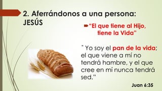 2. Aferrándonos a una persona:
JESÚS “El que tiene al Hijo,
tiene la Vida”
Juan 6:35
” Yo soy el pan de la vida;
el que viene a mí no
tendrá hambre, y el que
cree en mí nunca tendrá
sed.”
 