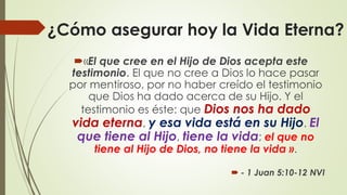 ¿Cómo asegurar hoy la Vida Eterna?
«El que cree en el Hijo de Dios acepta este
testimonio. El que no cree a Dios lo hace pasar
por mentiroso, por no haber creído el testimonio
que Dios ha dado acerca de su Hijo. Y el
testimonio es éste: que Dios nos ha dado
vida eterna, y esa vida está en su Hijo. El
que tiene al Hijo, tiene la vida; el que no
tiene al Hijo de Dios, no tiene la vida ».
 - 1 Juan 5:10-12 NVI
 