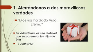1. Aferrándonos a dos maravillosas
verdades
“Dios nos ha dado Vida
Eterna”
La Vida Eterna, es una realidad
que ya poseemos los Hijos de
Dios
– 1 Juan 5:13;
 