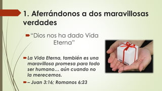 1. Aferrándonos a dos maravillosas
verdades
“Dios nos ha dado Vida
Eterna”
La Vida Eterna, también es una
maravillosa promesa para todo
ser humano… aún cuando no
la merecemos.
– Juan 3:16; Romanos 6:23
 