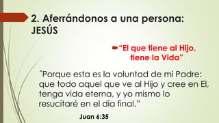 2. Aferrándonos a una persona:
JESÚS
“El que tiene al Hijo,
tiene la Vida”
Juan 6:35
”Porque esta es la voluntad de mi Padre:
que todo aquel que ve al Hijo y cree en El,
tenga vida eterna, y yo mismo lo
resucitaré en el día final.”
 