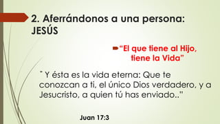 2. Aferrándonos a una persona:
JESÚS
“El que tiene al Hijo,
tiene la Vida”
Juan 17:3
” Y ésta es la vida eterna: Que te
conozcan a ti, el único Dios verdadero, y a
Jesucristo, a quien tú has enviado..”
 