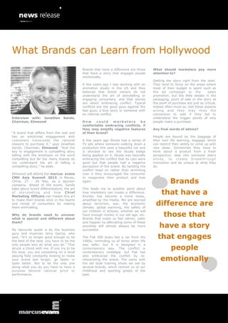 What Brands can Learn from Hollywood
                                             Brands that have a difference are those     What should marketers pay more
                                             that have a story that engages people       attention to?
                                             emotionally.
                                                                                         Getting the story right from the start.
                                             A few years ago I was working with an       They tend to focus on the areas where
                                             animation studio in the US and they         most of their budget is spent such as
                                             believed that brand owners do not           the ad campaign or the              sales
                                             understand the art of storytelling or       promotion, but the little details in the
                                             engaging consumers, and that stories        packaging, point of sale or the story at
                                             are about embracing conflict. Typical       the point of purchase are just as critical,
                                             conflicts are the good guys against the     indeed often more so. Get these aspects
                                             bad guys, a love story or someone with      wrong and they may miss the
                                             an internal conflict.                       conversion to sale if they fail to
Interview with: Jonathan          Sands,                                                 understand the trigger points of why
Chairman, Elmwood                            How      could  marketers       be          people make a purchase.
                                             comfortable embracing conflicts, if
                                             they may amplify negative features          Any final words of advice?
“A brand that differs from the rest and      of their brand?
has an emotional engagement with                                                         People are bound by the baggage of
customers transcends the rational            A few years ago Skoda had a series of       their own life learning, baggage which
reasons to purchase it,” says Jonathan       TV ads where someone walking down a         can restrict their ability to come up with
Sands, Chairman, Elmwood. “And the           production line sees a beautiful car and    new ideas. Sometimes they have to
key to engagement is compelling story        is shocked to see the Skoda badge           think about a product from a fresh
telling with the emphasis on the word        being applied on it. Skoda was basically    perspective, step into someone else’s
compelling but far too many brands do        embracing the conflict that its cars were   shoes, to create breakthrough
not understand the art of telling a          good but that people had a negative         innovation and be unique at what they
compelling story,” he adds.                  perception of the brand. By tackling the    do.
                                             conflict head on rather than skimming
Elmwood will attend the marcus evans         over it they encouraged the consumer
CMO Asia Summit 2013, in Macao,              to reappraise their product and look
China, 27 - 29 May, as a sponsor
company. Ahead of the event, Sands
                                             again.                                                 Brands
talks about brand differentiation, the art   This leads me to another point about
of storytelling and how Chief
Marketing Officers can master this art
                                             how marketers can create a difference.
                                             Anxiety has become a trend today,
                                                                                              that have a
to make their brands stick in the hearts     amplified by the media. We are worried
and minds of consumers by making
them enthralling.
                                             about terrorism, war, the economic
                                             climate, global warming, the safety of
                                                                                          difference are
                                             our children in schools, whether we will
Why do brands need to uncover
what is special and different about
                                             have enough money in our old age, etc.
                                             Brands that make us feel calmer, safer
                                                                                                those that
them?                                        and happier by alleviating some of these

My favourite quote is by the business
                                             anxieties will almost always be more
                                             successful.
                                                                                             have a story
guru and musician Jerry Garcia, who
said, “It’s no longer good enough to be
the best of the best, you have to be the
                                             The Fiat 500 looks like a car from the
                                             1960s, reminding us of times when life
                                                                                            that engages
                                                                                                     people
only people who do what you do.” That        was safer, but it is designed in a
struck a chord with me. If you try to be     contemporary way. The conflict is
the best, you are competing on a level       contemporary nostalgia, but Fiat has

                                                                                              emotionally
playing field constantly looking to make     also embraced the conflict by re-
your brand last longer, go faster or         interpreting the brand. The same with
taste better. But to be the only one         the old style training shoes we see by
doing what you do you have to have a         several brands, which remind us of our
purpose beyond rational price or             childhood and sporting greats of the
performance.                                 past.
 