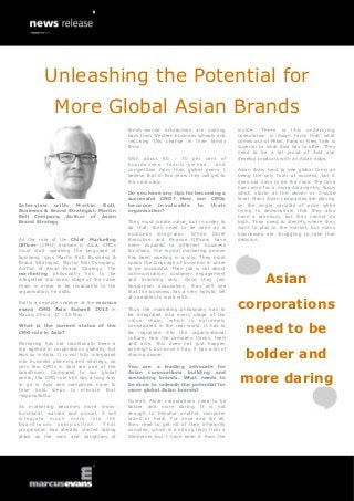 Interview with: Martin Roll,
Business & Brand Strategist, Martin
Roll Company, Author of Asian
Brand Strategy
As the role of the Chief Marketing
Officer (CMO) evolves in Asia, CMOs
must start speaking the language of
business, says Martin Roll, Business &
Brand Strategist, Martin Roll Company,
Author of Asian Brand Strategy. The
marketing philosophy has to be
integrated into every stage of the value
chain in order to be invaluable to the
organisation, he adds.
Roll is a keynote speaker at the marcus
evans CMO Asia Summit 2013 in
Macao, China, 27 - 29 May.
What is the current status of the
CMO role in Asia?
Marketing has not traditionally been a
top agenda in corporations globally, but
less so in Asia. It is not fully integrated
into business planning and strategy, so
very few CMOs in Asia are part of the
boardroom. Compared to our global
peers, the CMO role still has a long way
to go in Asia and companies have to
take bold steps to elevate that
responsibility.
As marketing becomes more cross-
functional, wanted and crucial, it will
integrate much more into the
b o a r d r o o m c o m p o s i t i o n . T h a t
progression has already started taking
place as the sons and daughters of
family-owned enterprises are coming
back from Western business schools and
requiring this change in their family
firms.
With about 60 - 70 per cent of
busines ses f amily -o w ned, and
competition from their global peers, I
believe that in five years they will get to
the next step.
Do you have any tips for becoming a
successful CMO? How can CMOs
become invaluable to their
organisation?
They must create value, but in order to
do that, they need to be seen as a
business integrator. While Chief
Executive and Finance Officers have
been exposed to different business
functions, the typical marketing person
has been working in a silo. They must
speak the language of business in order
to be successful. Their job is not about
communication, customer engagement
and branding only. Once they join
boardroom discussions, they will see
that the business has a very holistic set
of variables to work with.
Thus the marketing philosophy has to
be integrated into every stage of the
value chain, which is extremely
complicated in the real world. It has to
be ingrained into the organisational
culture, how the company thinks, feels
and acts. This does not just happen
overnight, but once it has, it has a lot of
staying power.
You are a leading advocate for
Asian corporations building and
sustaining brands. What needs to
be done to unleash the potential for
more global Asian brands?
Overall, Asian corporations need to be
bolder and more daring. It is not
enough to become another computer
brand or hotel. For once and for all,
they need to get rid of their inferiority
complex, which is a strong term from a
Westerner but I have seen it from the
inside. There is this underlying
connotation in Asian firms that what
comes out of Milan, Paris or New York is
superior to what Asia has to offer. They
need to be a bit proud of Asia and
develop products with an Asian edge.
Asian firms tend to see global firms as
being the only form of success, but it
does not have to be the case. The time
has come for a more Asia-centric focus
which starts at the owner or C-suite
level. Many Asian companies are playing
on the single variable of price while
trying to demonstrate that they also
have a premium, but they cannot do
both. They need to identify where they
want to play in the market, but many
businesses are struggling to take that
decision.
Asian
corporations
need to be
bolder and
more daring
Unleashing the Potential for
More Global Asian Brands
 