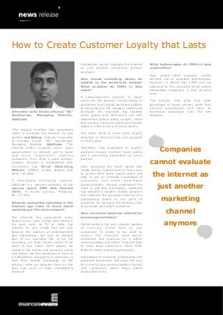 How to Create Customer Loyalty that Lasts
Companies cannot evaluate the internet
as just another marketing channel
anymore.
How should marketing tactics be
applied to the social-web setting?
What mistakes do CMOs in Asia
make?

Interview with: Krishna Kumar “KK”
Santhanam, Managing Director,
Additude
“The biggest mistake that companies
make is evaluate the internet as just
another marketing channel,” according
to Krishna Kumar “KK” Santhanam,
Managing Director, Additude. “The
internet offers multiple touch point
opportunities to interact, get to know
and more importantly impress
customers. Only after a good communication channel is established with
customers can Chief Marketing
Officers (CMOs) create loyalty that
lasts,” he adds.
A new-media marketing agency,
Additude is a sponsor company at the
marcus evans CMO Asia Summit
2014, in Kuala Lumpur, Malaysia,
26 - 27 May.
What do companies operating in the
internet age need to know about
marketing in this environment?
The internet has permeated every
aspect of our lives. Unlike new media in
the past, such as TV or radio, the
internet as new media has not only
become the medium of entertainment
and information, but also an integral
part of our everyday life. If we are
travelling, we book tickets online. If we
want to buy some white goods, we
research the brands and products online
well before we find ourselves in front of
a salesperson struggling to outsmart us
with their limited knowledge on the
product while we educate them on the
pros and cons of their competitor’s
products.

A comprehensive analysis of touch
points for the product, media habits of
customers and typical purchase pattern
of consumers in the category need to be
analysed. For example, big ticketed
white goods and electronics are well
researched before being bought, while
fast-moving consumer goods are chosen
based on their price and brand equity.

What technologies do CMOs in Asia
underutilise?
Asia, unlike other markets, makes
efficient use of available technologies.
However, it seems that CMOs are not
planning for the inevitable smart phone
penetration happening in Asia anytime
soon.
The brands that plan and take
advantage of smart phones when they
become mainstream will have an
enormous advantage over the late
adapters.

The latter tend to have more loyalty
attached to them as they are personal
in most cases.
Therefore, “low propensity to loyalty”
products require multiple touch points
and a convincing proposition for every
product.
After analysing the touch points and
media habits, brands have to find a way
to access their social graph which will
help to get an intimate knowledge of
customers and make meaningful
communication. Having understood the
need to get this information, Additude
has devised a modern loyalty program
that captures the purchase data for any
participating brand at the point of
purchase. So we know the location, time
of purchase and which customer.
How can social media be utilised for
brand augmentation?
Social media is the only channel capable
of sourcing social data on our
customers. It needs to be used to
collect the intimate data about
customers and products for a better
communication with them. That will lead
to more loyal customers, which then
leads to better brand augmentation.
Knowledge of customer preferences and
purchase behaviours will pave the way
for a one-to-one communication channel
with customers, which helps create
loyalty that lasts.

Companies
cannot evaluate
the internet as
just another
marketing
channel
anymore

 