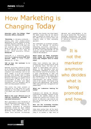 Interview with: Jos Birken, Chief
Executive Officer, KatalystM
“Marketing is changing profoundly -
moving away from product-centric
approaches to more customer-centric,
customer-focused marketing. It is not
just about „My product is the best, buy
me‟ anymore. Now it is increasingly
about „Let me tell you why my product
is more relevant to you,‟” says Jos
Birken, Chief Executive Officer,
KatalystM.
KatalystM is a marketing agency
attending the marcus evans CMO Asia
Summit 2016, in Kuala Lumpur,
Malaysia, 26 - 27 May.
Tell us how the customer is in
charge today.
Basically, we put the customer in charge
of our marketing. What we market and
how we market it, is determined by the
customer‟s own behaviour and no one
else‟s. Ideally, it is not the marketer
anymore who decides what is being
promoted and how. It is the customer‟s
behaviour that triggers a specific kind of
communication or offer. In an age of
increasingly educated and jaded
consumers, this is a necessary way to
catch and keep people‟s attention.
This trend has been present in
marketing for a long time, but is now
speeding up. The reason is it is getting
a lot easier and more affordable to do
so.
What is the most efficient way of
tailoring marketing campaigns to
individual behaviours?
Most organisations have thousands of
tens of thousands of customers. In B2C,
millions of customers. Tailoring our
marketing campaigns to individual
behaviours cannot be done without
some serious automation. This is where
Marketing Cloud platforms come in.
These have become increasingly
capable, user friendly, and cloud based.
The latter means they do not require
large IT projects to install, and it is in
the CMO‟s remit to acquire them and
integrate them in their marketing
approach.
The combination of increased competi-
tion for the attention of evermore
demanding consumers, advances in
available technology, and cloud making,
all of this more approachable for the
marketer, provides enormous opportu-
nities for fast adopters.
What issues do CMOs encounter
when trying this approach? How
could they mitigate some of these
risks?
CMOs have certainly two risks to
manage and they should have the skills
to overcome them. The first one is
related to measurability and account-
ability. In the boardroom they are
increasingly challenged to proof that
they add real value to the business. So
a good understanding of data and
analytics is required. The second risk is
the management of all the stakeholders
that are involved in the acquisition,
implementation and change manage-
ment of the solution. This tends to go
across many departments. This requires
CMOs with great team management and
people skills.
What are customers looking for
today?
Customers are looking for relevant,
personalised messages, tailored to their
needs in the specific phase of the
engagement process with a brand. This
should be delivered cross-channel and
they do not care about how you do it
technically.
How can the marketing function
become more customer-focused?
Using data coming from all the touch
points a brand has with a customer and
using it to achieve a high level of
relevance and personalisation is the
only way to achieve this. This requires a
marketing infrastructure that allows
omnichannel analytics with the objective
of delivering relevant personalised
communication.
It is
not the
marketer
anymore
who decides
what is
being
promoted
and how
How Marketing is
Changing Today
 