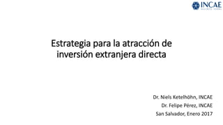 Estrategia para la atracción de
inversión extranjera directa
Dr. Niels Ketelhöhn, INCAE
Dr. Felipe Pérez, INCAE
San Salvador, Enero 2017
 