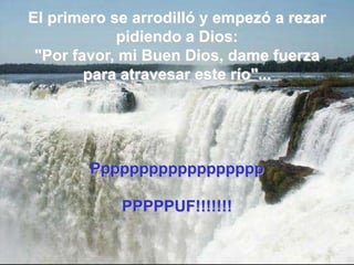 El primero se arrodilló y empezó a rezar pidiendo a Dios:"Por favor, mi Buen Dios, dame fuerza para atravesar este río"...PpppppppppppppppppPPPPPUF!!!!!!! 