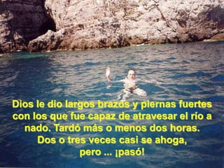 Dios le dio largos brazos y piernas fuertes con los que fue capaz de atravesar el río a nado. Tardó más o menos dos horas. Dos o tres veces casi se ahoga, pero ... ¡pasó! 