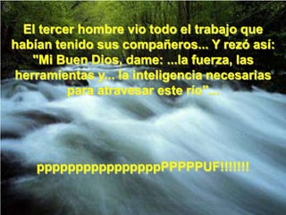 El tercer hombre vio todo el trabajo que habían tenido sus compañeros... Y rezó así:"Mi Buen Dios, dame: ...la fuerza, las herramientas y... la inteligencia necesarias para atravesar este río"...ppppppppppppppppPPPPPUF!!!!!!!