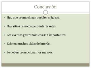 Conclusión
 Hay que promocionar pueblos mágicos.
 Hay sitios remotos pero interesantes.
 Los eventos gastronómicos son importantes.
 Existen muchos sitios de interés.
 Se deben promocionar los museos.
 