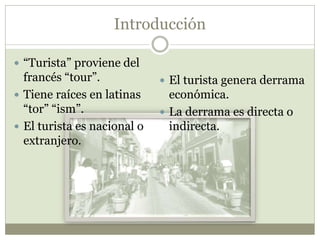 Introducción
 “Turista” proviene del
francés “tour”.
 Tiene raíces en latinas
“tor” “ism”.
 El turista es nacional o
extranjero.
 El turista genera derrama
económica.
 La derrama es directa o
indirecta.
 
