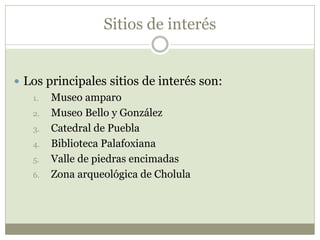 Sitios de interés
 Los principales sitios de interés son:
1. Museo amparo
2. Museo Bello y González
3. Catedral de Puebla
4. Biblioteca Palafoxiana
5. Valle de piedras encimadas
6. Zona arqueológica de Cholula
 