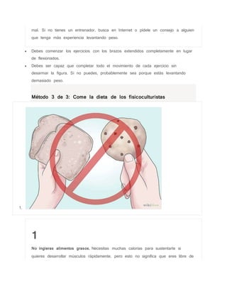 mal. Si no tienes un entrenador, busca en Internet o pídele un consejo a alguien
que tenga más experiencia levantando peso.
 Debes comenzar los ejercicios con los brazos extendidos completamente en lugar
de flexionados.
 Debes ser capaz que completar todo el movimiento de cada ejercicio sin
desarmar la figura. Si no puedes, probablemente sea porque estás levantando
demasiado peso.
Método 3 de 3: Come la dieta de los fisicoculturistas
1.
1
No ingieras alimentos grasos. Necesitas muchas calorías para sustentarte si
quieres desarrollar músculos rápidamente, pero esto no significa que eres libre de
 
