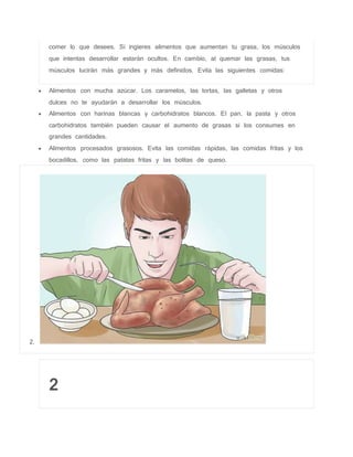comer lo que desees. Si ingieres alimentos que aumentan tu grasa, los músculos
que intentas desarrollar estarán ocultos. En cambio, al quemar las grasas, tus
músculos lucirán más grandes y más definidos. Evita las siguientes comidas:
 Alimentos con mucha azúcar. Los caramelos, las tortas, las galletas y otros
dulces no te ayudarán a desarrollar los músculos.
 Alimentos con harinas blancas y carbohidratos blancos. El pan, la pasta y otros
carbohidratos también pueden causar el aumento de grasas si los consumes en
grandes cantidades.
 Alimentos procesados grasosos. Evita las comidas rápidas, las comidas fritas y los
bocadillos, como las patatas fritas y las bolitas de queso.
2.
2
 