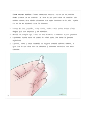 Come muchas proteínas. Cuando desarrollas músculo, muchas de tus calorías
deben provenir de las proteínas. La carne es una gran fuente de proteínas, pero
también existen otras fuentes excelentes que debes incorporar en tu dieta. Ingiere
muchos de los siguientes tipos de alimentos:
 Carnes de aves, pescados, carne vacuna, cerdo y otras carnes. Busca carnes
magras que sean orgánicas y sin hormonas.
 Huevos de cualquier tipo. Estos son muy nutritivos y contienen muchas proteínas.
 Legumbres. Ingiere todas las clases de frijoles como una fuente de proteína
vegetariana.
 Espinaca, coliflor y otros vegetales. La mayoría contiene proteínas también, al
igual que muchos otros tipos de vitaminas y minerales necesarios para estar
saludable.
3.
 
