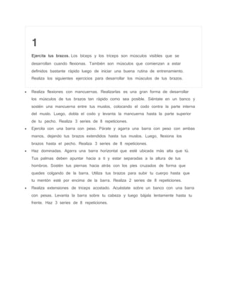1
Ejercita tus brazos. Los bíceps y los tríceps son músculos visibles que se
desarrollan cuando flexionas. También son músculos que comienzan a estar
definidos bastante rápido luego de iniciar una buena rutina de entrenamiento.
Realiza los siguientes ejercicios para desarrollar los músculos de tus brazos.
 Realiza flexiones con mancuernas. Realizarlas es una gran forma de desarrollar
los músculos de tus brazos tan rápido como sea posible. Siéntate en un banco y
sostén una mancuerna entre tus muslos, colocando el codo contra la parte interna
del muslo. Luego, dobla el codo y levanta la mancuerna hasta la parte superior
de tu pecho. Realiza 3 series de 8 repeticiones.
 Ejercita con una barra con peso. Párate y agarra una barra con peso con ambas
manos, dejando tus brazos extendidos hasta tus muslos. Luego, flexiona los
brazos hasta el pecho. Realiza 3 series de 8 repeticiones.
 Haz dominadas. Agarra una barra horizontal que esté ubicada más alta que tú.
Tus palmas deben apuntar hacia a ti y estar separadas a la altura de tus
hombros. Sostén tus piernas hacia atrás con los pies cruzados de forma que
quedes colgando de la barra. Utiliza tus brazos para subir tu cuerpo hasta que
tu mentón esté por encima de la barra. Realiza 2 series de 8 repeticiones.
 Realiza extensiones de triceps acostado. Acuéstate sobre un banco con una barra
con pesas. Levanta la barra sobre tu cabeza y luego bájala lentamente hasta tu
frente. Haz 3 series de 8 repeticiones.
 