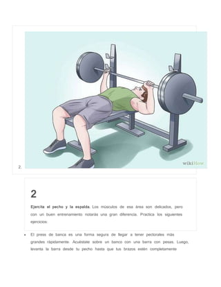2.
2
Ejercita el pecho y la espalda. Los músculos de esa área son delicados, pero
con un buen entrenamiento notarás una gran diferencia. Practica los siguientes
ejercicios:
 El press de banca es una forma segura de llegar a tener pectorales más
grandes rápidamente. Acuéstate sobre un banco con una barra con pesas. Luego,
levanta la barra desde tu pecho hasta que tus brazos estén completamente
 