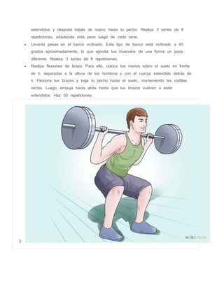 extendidos y después bájala de nuevo hasta tu pecho. Realiza 3 series de 8
repeticiones, añadiendo más peso luego de cada serie.
 Levanta pesas en el banco inclinado. Este tipo de banco está inclinado a 40
grados aproximadamente, lo que ejercita tus músculos de una forma un poco
diferente. Realiza 3 series de 8 repeticiones.
 Realiza flexiones de brazo. Para ello, coloca tus manos sobre el suelo en frente
de ti, separadas a la altura de los hombros y con el cuerpo extendido detrás de
ti. Flexiona tus brazos y baja tu pecho hasta el suelo, manteniendo las rodillas
rectas. Luego, empuja hacia atrás hasta que tus brazos vuelvan a estar
extendidos. Haz 50 repeticiones.
3.
 