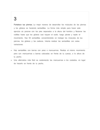 3
Fortalece tus piernas. La mejor manera de desarrollar los músculos de las piernas
y los glúteos es haciendo sentadillas. La forma más simple para hacer este
ejercicio es pararse con los pies separados a la altura del hombro y flexionar las
rodillas hasta que los glúteos casi toquen el suelo; luego párate y repite el
movimiento. Haz 50 sentadillas concentrándote en trabajar los músculos de tus
piernas, los glúteos y las caderas. Intenta realizar las sentadillas con estas
variaciones:
 Haz sentadillas con barras con peso o mancuernas. Realiza el mismo movimiento
pero con mancuernas o barras colocadas en frente de tu cuerpo, a la altura de
tu pecho.
 Una alternativa más fácil es sosteniendo las mancuernas a los costados, en lugar
de hacerlo en frente de tu pecho.
 