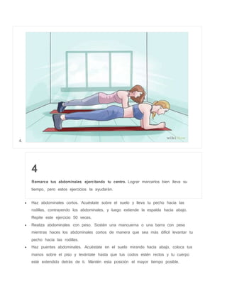 4.
4
Remarca tus abdominales ejercitando tu centro. Lograr marcarlos bien lleva su
tiempo, pero estos ejercicios te ayudarán.
 Haz abdominales cortos. Acuéstate sobre el suelo y lleva tu pecho hacia las
rodillas, contrayendo los abdominales, y luego extiende la espalda hacia abajo.
Repite este ejercicio 50 veces.
 Realiza abdominales con peso. Sostén una mancuerna o una barra con peso
mientras haces los abdominales cortos de manera que sea más difícil levantar tu
pecho hacia las rodillas.
 Haz puentes abdominales. Acuéstate en el suelo mirando hacia abajo, coloca tus
manos sobre el piso y levántate hasta que tus codos estén rectos y tu cuerpo
esté extendido detrás de ti. Mantén esta posición el mayor tiempo posible.
 