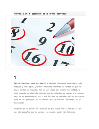 Método 2 de 3: Ejercítate de la forma adecuada
1.
1
Deja de ejercitarte todos los días. Si te ejercitas diariamente desarrollarás más
músculos y más rápido, ¿verdad? Respuesta incorrecta. La verdad es que no
debes ejercitar los músculos más de dos veces por semana. En realidad, la
masa muscular se desarrolla mientras que los músculos se reparan a sí mismos
luego de un entrenamiento, por lo que los días de descanso son tan importantes
como los de ejercitación. Si no permites que tus músculos descansen, no se
desarrollarán.
 Asegúrate de no ejercitar los músculos de tus brazos muy a menudo, ya que
son más pequeños que los demás y se pueden agotar más fácilmente.
 