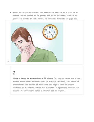  Alterna los grupos de músculos para extender tus ejercicios en el curso de la
semana. Un día céntrate en tus piernas, otro día en tus brazos y otro en tu
pecho y la espalda. De esta manera, no entrenarás demasiado un grupo solo.
2.
2
Limita tu tiempo de entrenamiento a 30 minutos. Otro mito es pensar que si uno
entrena durante horas desarrollará más los músculos. De hecho, cada sesión de
entrenamiento solo requiere de media hora para llegar a tener los mejores
resultados; de lo contrario, estarás más susceptible al agotamiento muscular. Las
sesiones de entrenamiento cortas e intensivas son las mejores.
 