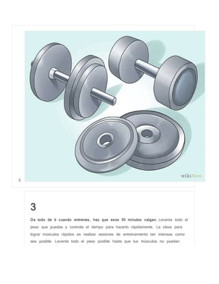 3.
3
Da todo de ti cuando entrenes, haz que esos 30 minutos valgan. Levanta todo el
peso que puedas y controla el tiempo para hacerlo rápidamente. La clave para
lograr músculos rápidos es realizar sesiones de entrenamiento tan intensas como
sea posible. Levanta todo el peso posible hasta que tus músculos no puedan
 