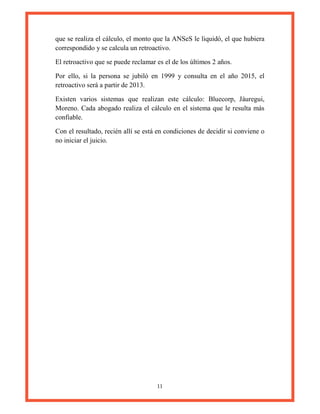 11
que se realiza el cálculo, el monto que la ANSeS le liquidó, el que hubiera
correspondido y se calcula un retroactivo.
El retroactivo que se puede reclamar es el de los últimos 2 años.
Por ello, si la persona se jubiló en 1999 y consulta en el año 2015, el
retroactivo será a partir de 2013.
Existen varios sistemas que realizan este cálculo: Bluecorp, Jáuregui,
Moreno. Cada abogado realiza el cálculo en el sistema que le resulta más
confiable.
Con el resultado, recién allí se está en condiciones de decidir si conviene o
no iniciar el juicio.
 